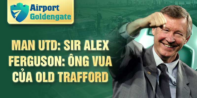 Man Utd: Sir Alex Ferguson: Ông Vua của Old Trafford