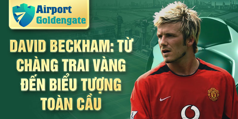 David Beckham: từ chàng trai vàng đến biểu tượng toàn cầu